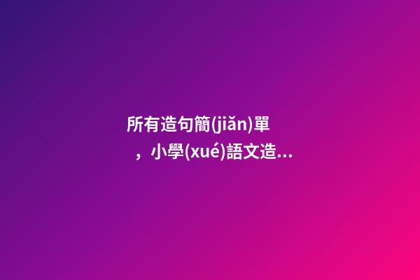 所有造句簡(jiǎn)單，小學(xué)語文造句及仿寫句子